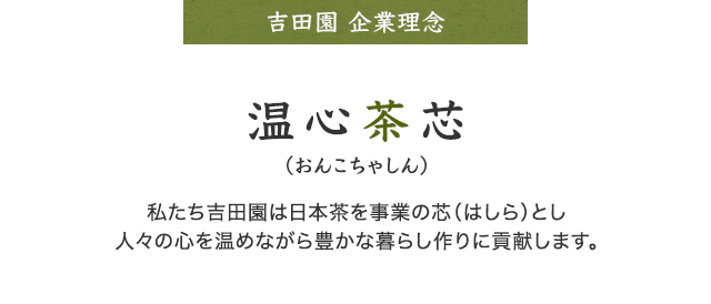 吉田園　経営理念 温心茶芯（おんこちゃしん） 私たち吉田園は日本茶を事業の芯（はしら）とし人々の心を温めながら豊かな暮らし作りに貢献します。