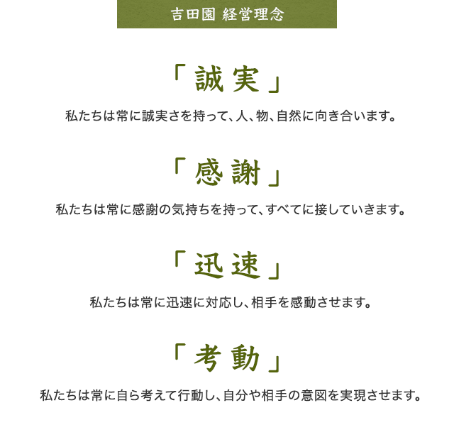 企業理念 「誠実」私たちは常に誠実さを持って、人、物、自然に向き合います。 「感謝」私たちは常に感謝の気持ちを持って、すべてに接していきます。 「迅速」私たちは常に迅速に対応し、相手を感動させます。 「考動」私たちは常に自ら考えて行動し、自分や相手の意図を実現させます。