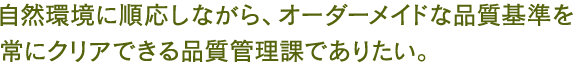 自然環境に順応しながら、オーダーメイドな品質基準を常にクリアできる品質管理課でありたい。